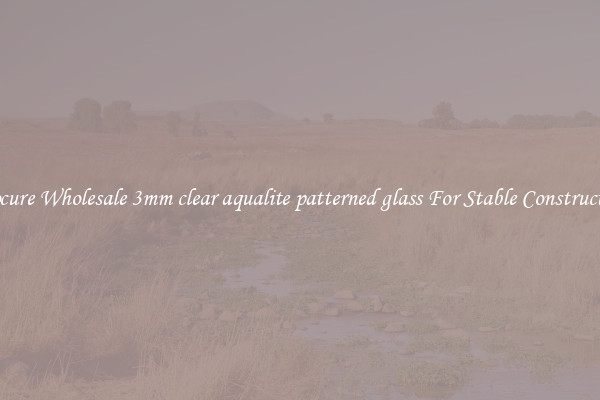 Procure Wholesale 3mm clear aqualite patterned glass For Stable Construction