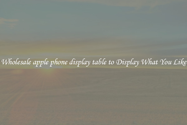 Wholesale apple phone display table to Display What You Like