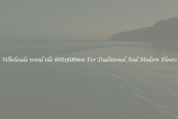 Wholesale wood tile 600x600mm For Traditional And Modern Floors