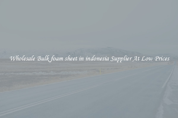 Wholesale Bulk foam sheet in indonesia Supplier At Low Prices