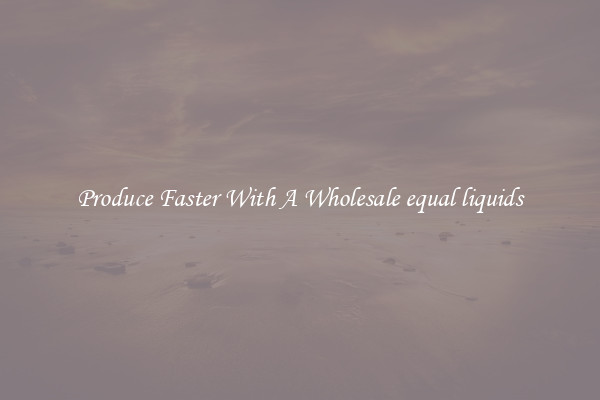 Produce Faster With A Wholesale equal liquids