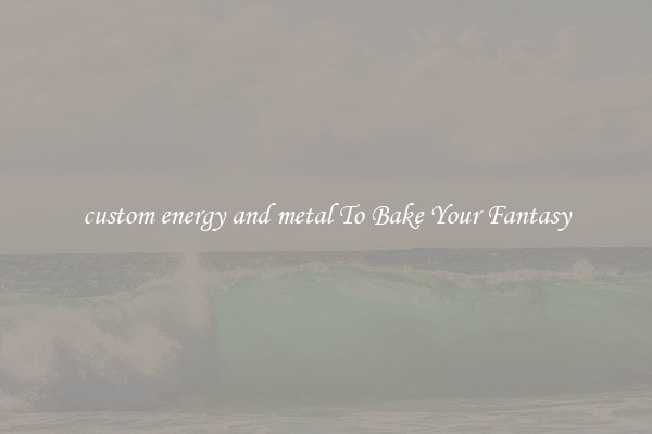 custom energy and metal To Bake Your Fantasy