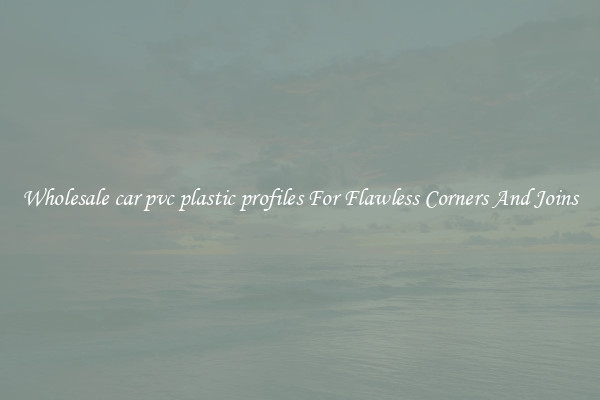 Wholesale car pvc plastic profiles For Flawless Corners And Joins